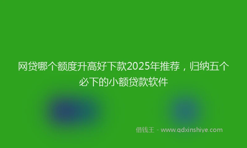 网贷哪个额度升高好下款2025年推荐，归纳五个必下的小额贷款软件
