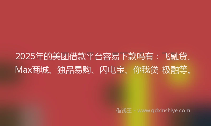 2025年的美团借款平台容易下款吗有：飞融贷、Max商城、独品易购、闪电宝、你我贷-极融等。