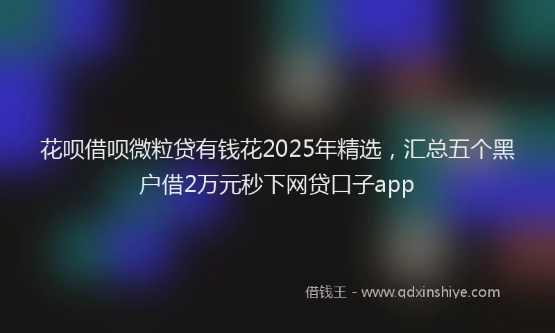 花呗借呗微粒贷有钱花2025年精选，汇总五个黑户借2万元秒下网贷口子app