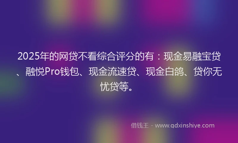2025年的网贷不看综合评分的有：现金易融宝贷、融悦Pro钱包、现金流速贷、现金白鸽、贷你无忧贷等。