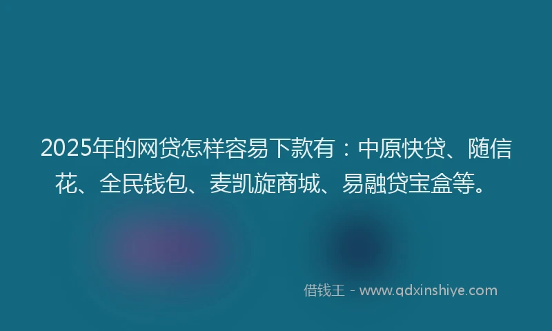 2025年的网贷怎样容易下款有：中原快贷、随信花、全民钱包、麦凯旋商城、易融贷宝盒等。