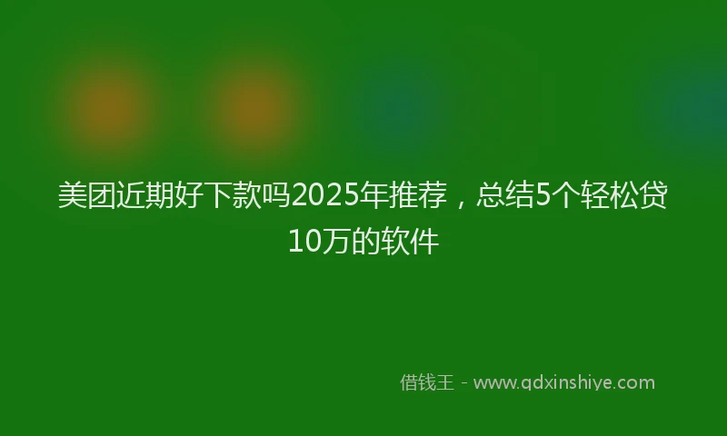 美团近期好下款吗2025年推荐，总结5个轻松贷10万的软件