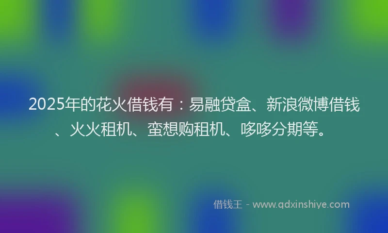 2025年的花火借钱有：易融贷盒、新浪微博借钱、火火租机、蛮想购租机、哆哆分期等。