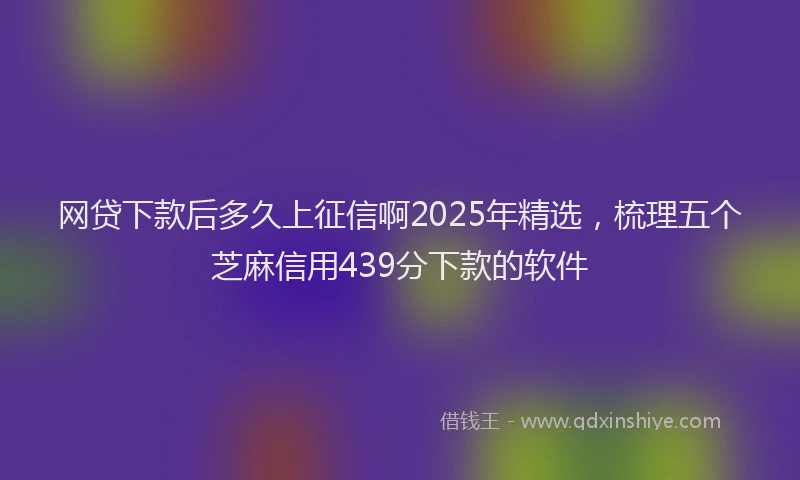 网贷下款后多久上征信啊2025年精选，梳理五个芝麻信用439分下款的软件
