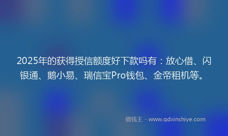 2025年的获得授信额度好下款吗有：放心借、闪银通、鹅小易、瑞信宝Pro钱包、金帝租机等。