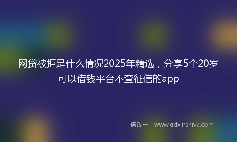 网贷被拒是什么情况2025年精选，分享5个20岁可以借钱平台不查征信的app