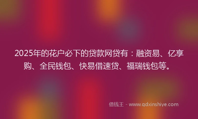 2025年的花户必下的贷款网贷有：融资易、亿享购、全民钱包、快易借速贷、福瑞钱包等。