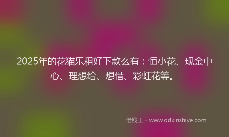 2025年的花猫乐租好下款么有：恒小花、现金中心、理想给、想借、彩虹花等。