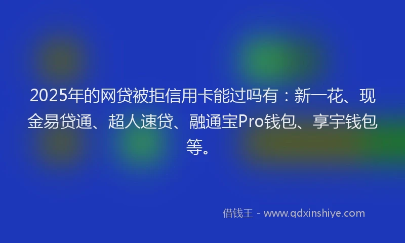 2025年的网贷被拒信用卡能过吗有：新一花、现金易贷通、超人速贷、融通宝Pro钱包、享宇钱包等。