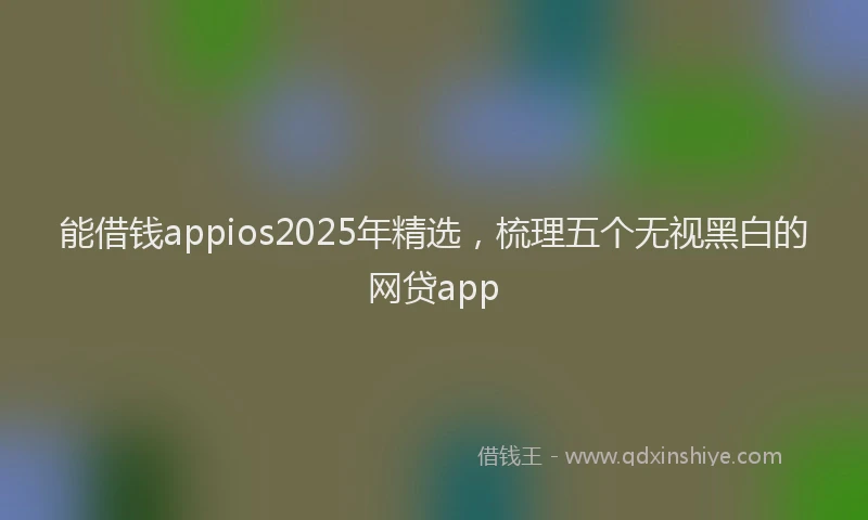 能借钱appios2025年精选，梳理五个无视黑白的网贷app