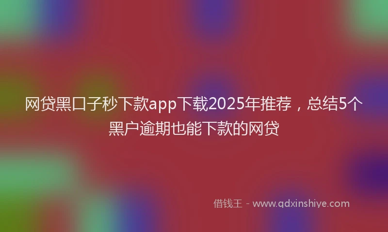 网贷黑口子秒下款app下载2025年推荐，总结5个黑户逾期也能下款的网贷