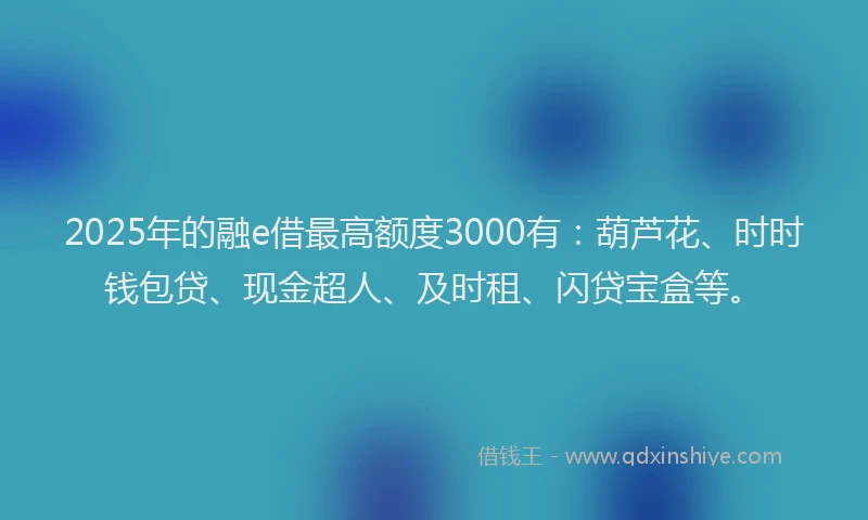 2025年的融e借最高额度3000有：葫芦花、时时钱包贷、现金超人、及时租、闪贷宝盒等。
