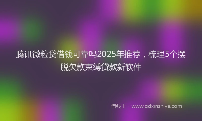 腾讯微粒贷借钱可靠吗2025年推荐，梳理5个摆脱欠款束缚贷款新软件