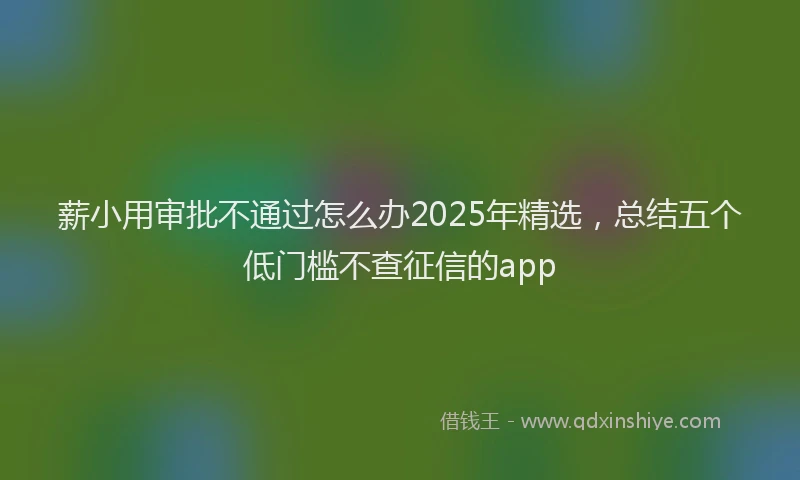 薪小用审批不通过怎么办2025年精选，总结五个低门槛不查征信的app