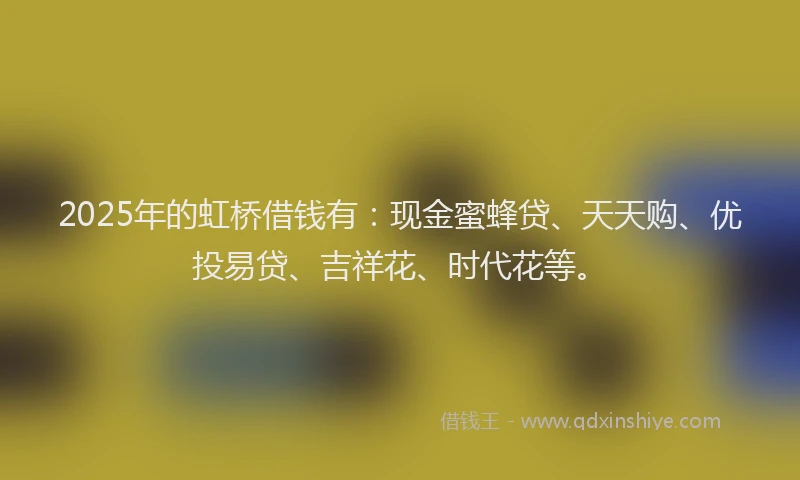 2025年的虹桥借钱有：现金蜜蜂贷、天天购、优投易贷、吉祥花、时代花等。