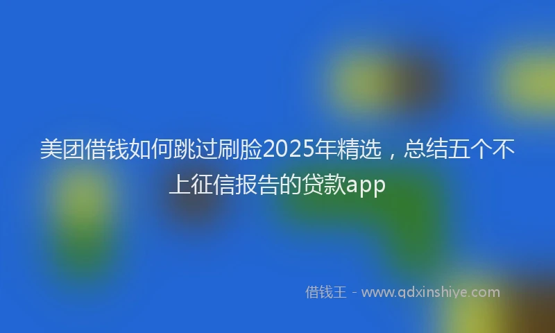美团借钱如何跳过刷脸2025年精选，总结五个不上征信报告的贷款app