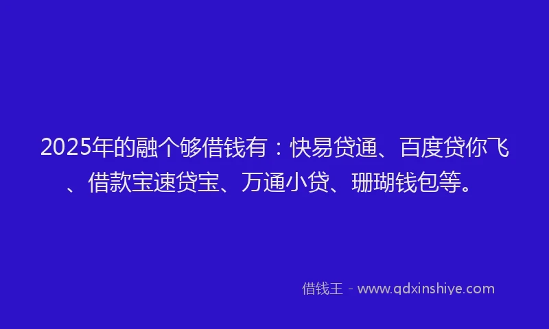 2025年的融个够借钱有：快易贷通、百度贷你飞、借款宝速贷宝、万通小贷、珊瑚钱包等。