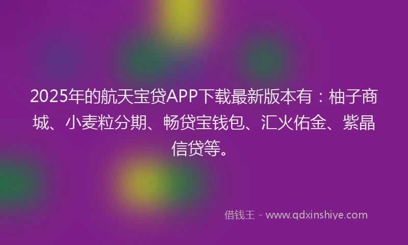 2025年的航天宝贷APP下载最新版本有：柚子商城、小麦粒分期、畅贷宝钱包、汇火佑金、紫晶信贷等。