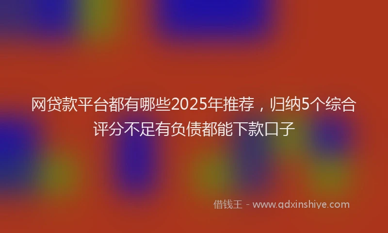 网贷款平台都有哪些2025年推荐，归纳5个综合评分不足有负债都能下款口子