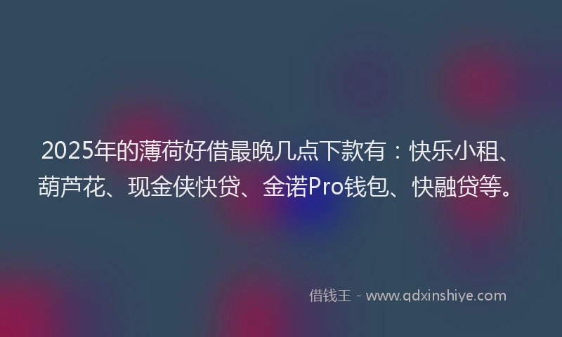 2025年的薄荷好借最晚几点下款有：快乐小租、葫芦花、现金侠快贷、金诺Pro钱包、快融贷等。