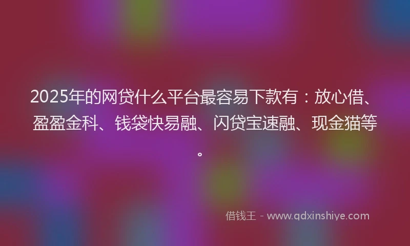2025年的网贷什么平台最容易下款有：放心借、盈盈金科、钱袋快易融、闪贷宝速融、现金猫等。