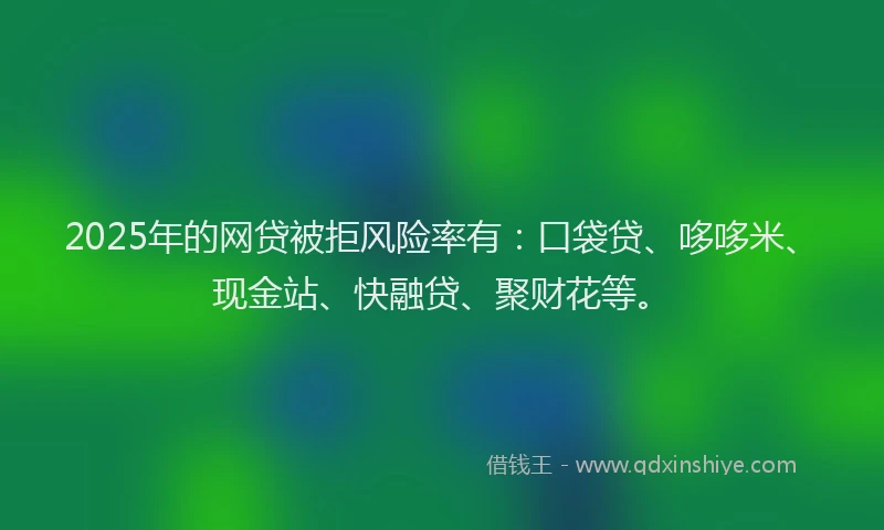 2025年的网贷被拒风险率有：口袋贷、哆哆米、现金站、快融贷、聚财花等。