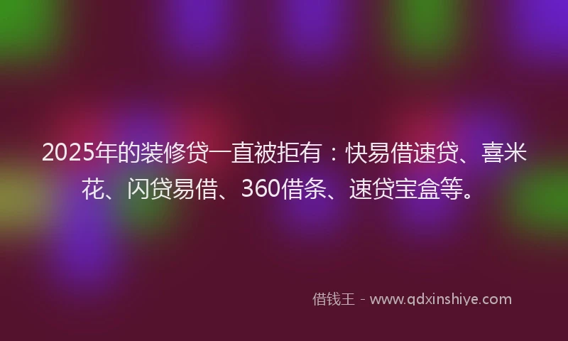 2025年的装修贷一直被拒有：快易借速贷、喜米花、闪贷易借、360借条、速贷宝盒等。