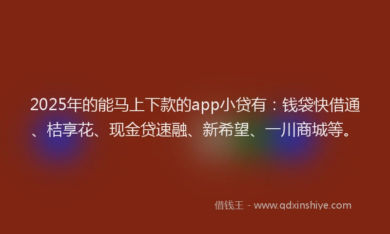 2025年的能马上下款的app小贷有：钱袋快借通、桔享花、现金贷速融、新希望、一川商城等。