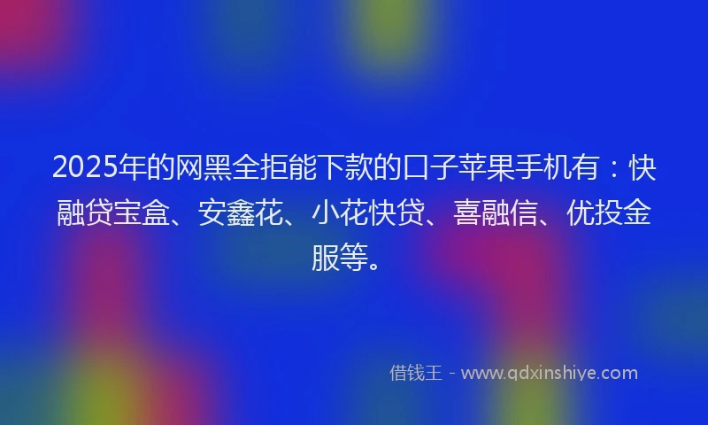 2025年的网黑全拒能下款的口子苹果手机有：快融贷宝盒、安鑫花、小花快贷、喜融信、优投金服等。