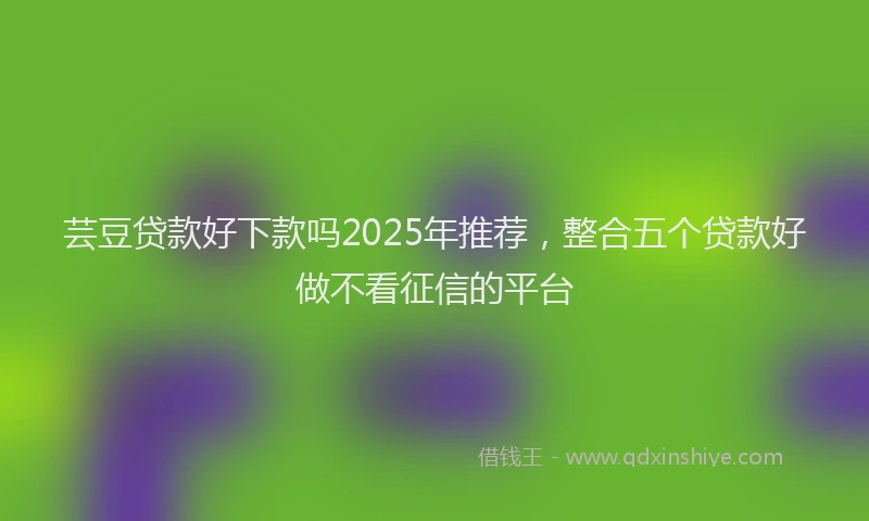 芸豆贷款好下款吗2025年推荐，整合五个贷款好做不看征信的平台