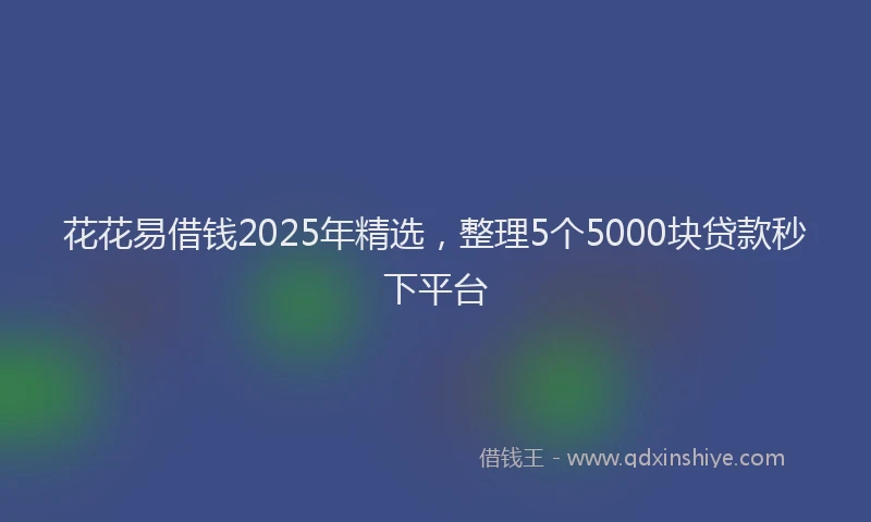 花花易借钱2025年精选，整理5个5000块贷款秒下平台