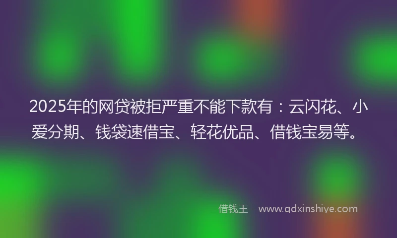 2025年的网贷被拒严重不能下款有：云闪花、小爱分期、钱袋速借宝、轻花优品、借钱宝易等。