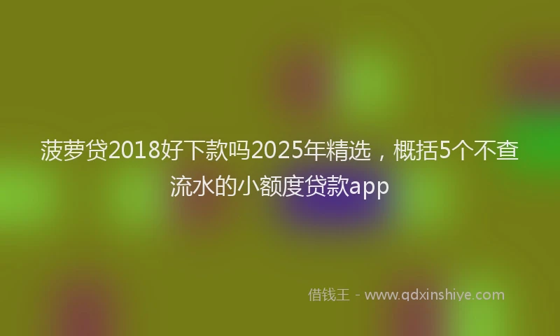 菠萝贷2018好下款吗2025年精选，概括5个不查流水的小额度贷款app
