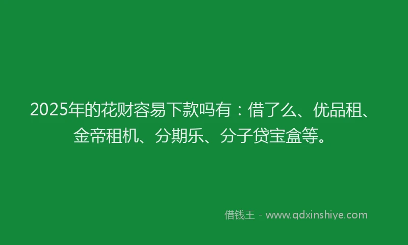 2025年的花财容易下款吗有：借了么、优品租、金帝租机、分期乐、分子贷宝盒等。
