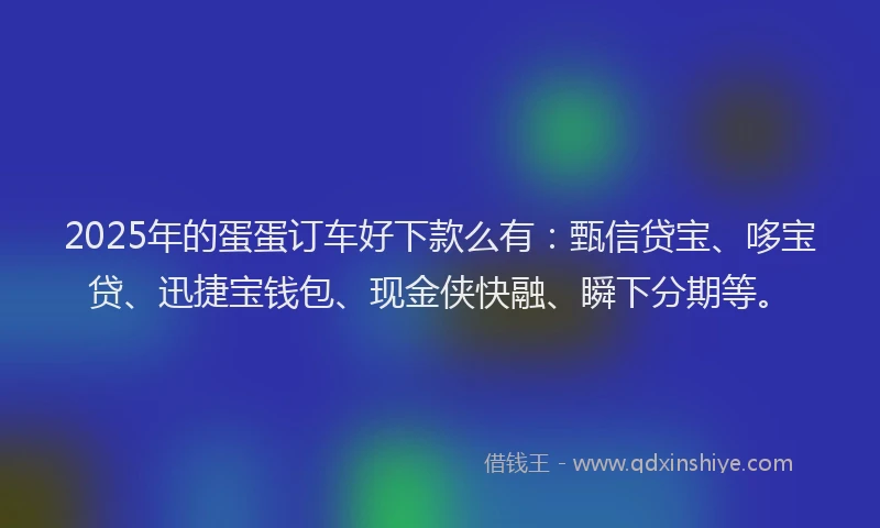 2025年的蛋蛋订车好下款么有：甄信贷宝、哆宝贷、迅捷宝钱包、现金侠快融、瞬下分期等。