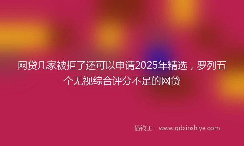 网贷几家被拒了还可以申请2025年精选，罗列五个无视综合评分不足的网贷