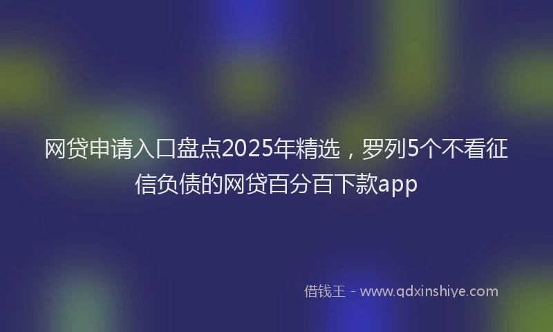 网贷申请入口盘点2025年精选，罗列5个不看征信负债的网贷百分百下款app
