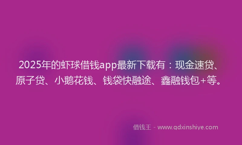2025年的虾球借钱app最新下载有：现金速贷、原子贷、小鹅花钱、钱袋快融途、鑫融钱包+等。