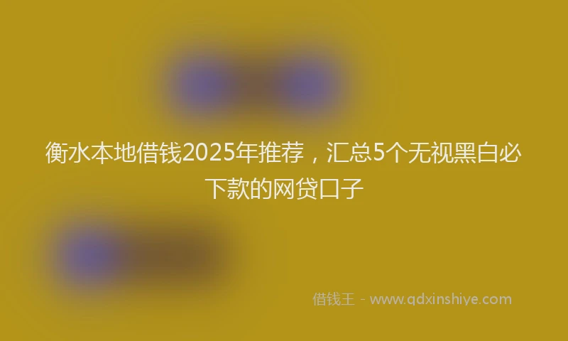 衡水本地借钱2025年推荐，汇总5个无视黑白必下款的网贷口子