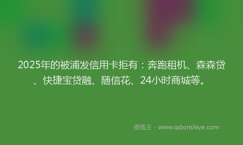 2025年的被浦发信用卡拒有：奔跑租机、森森贷、快捷宝贷融、随信花、24小时商城等。