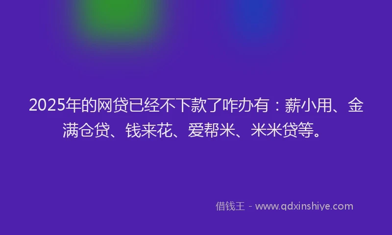 2025年的网贷已经不下款了咋办有：薪小用、金满仓贷、钱来花、爱帮米、米米贷等。