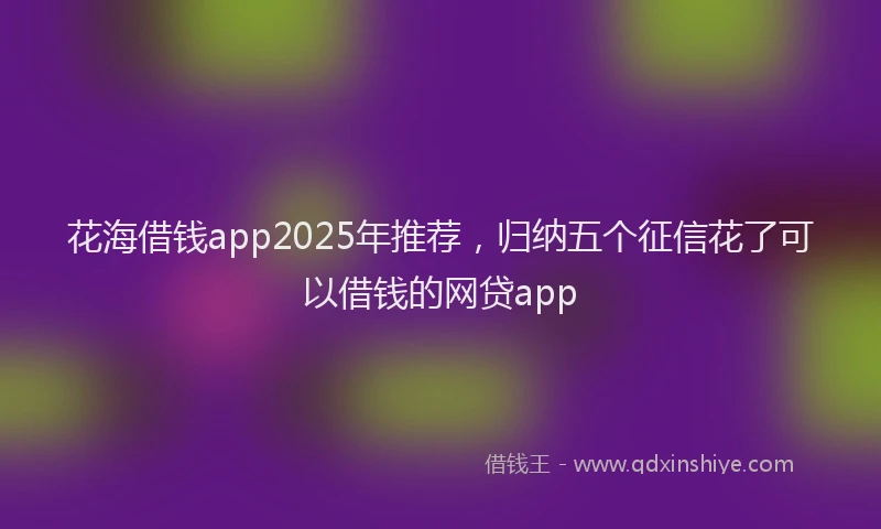 花海借钱app2025年推荐，归纳五个征信花了可以借钱的网贷app