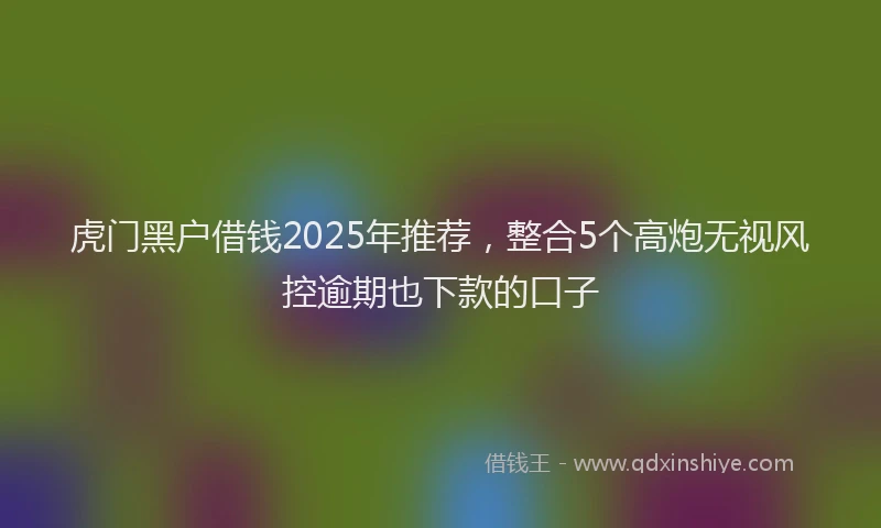 虎门黑户借钱2025年推荐，整合5个高炮无视风控逾期也下款的口子