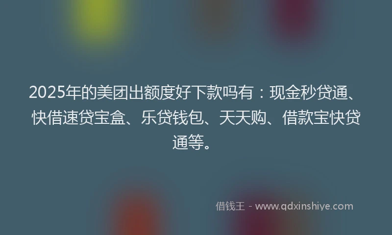 2025年的美团出额度好下款吗有：现金秒贷通、快借速贷宝盒、乐贷钱包、天天购、借款宝快贷通等。