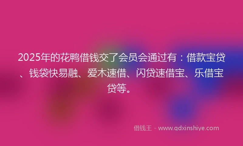 2025年的花鸭借钱交了会员会通过有：借款宝贷、钱袋快易融、爱木速借、闪贷速借宝、乐借宝贷等。