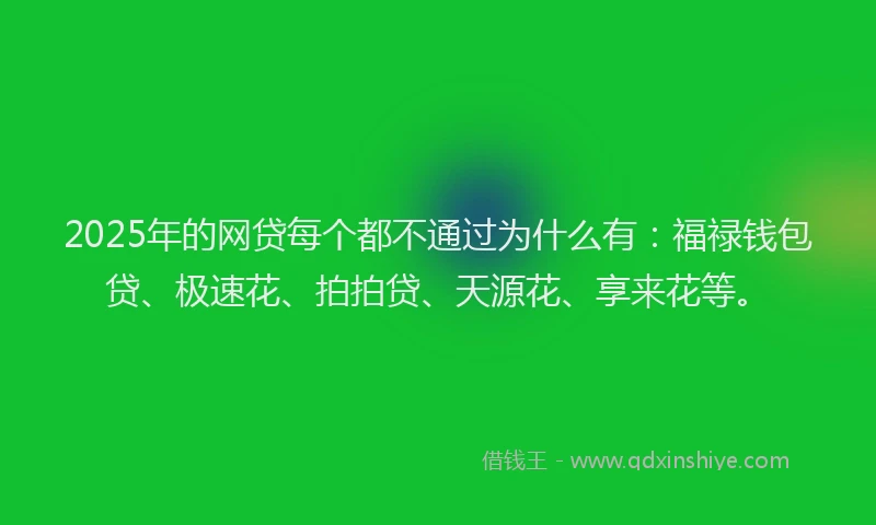 2025年的网贷每个都不通过为什么有：福禄钱包贷、极速花、拍拍贷、天源花、享来花等。