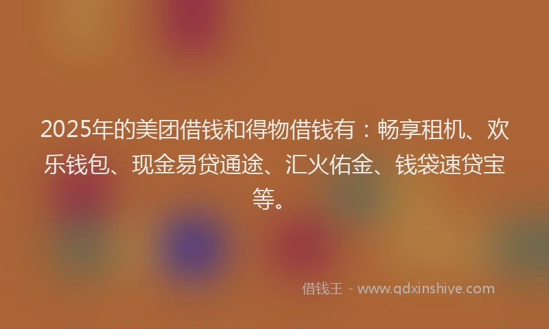 2025年的美团借钱和得物借钱有：畅享租机、欢乐钱包、现金易贷通途、汇火佑金、钱袋速贷宝等。