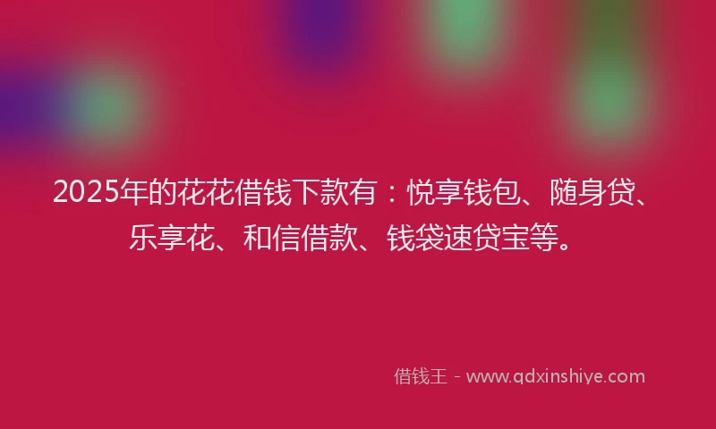 2025年的花花借钱下款有：悦享钱包、随身贷、乐享花、和信借款、钱袋速贷宝等。
