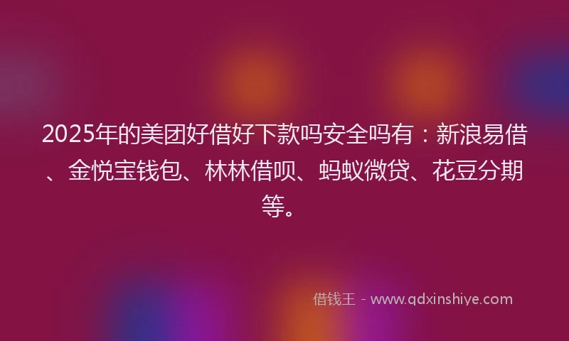 2025年的美团好借好下款吗安全吗有：新浪易借、金悦宝钱包、林林借呗、蚂蚁微贷、花豆分期等。