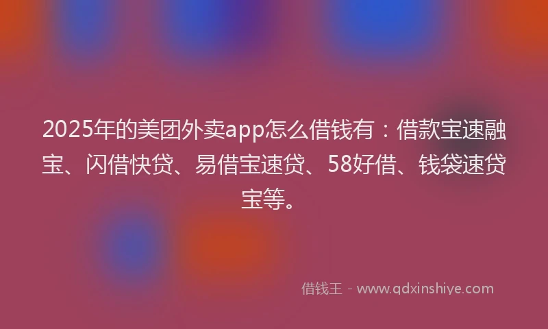 2025年的美团外卖app怎么借钱有：借款宝速融宝、闪借快贷、易借宝速贷、58好借、钱袋速贷宝等。